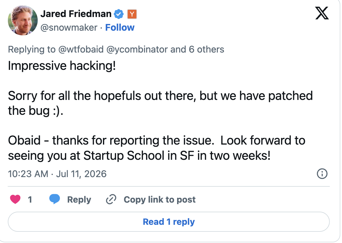 Tweet from Jared Friedman (@snowmaker), replying to @wtfobaid: Impressive hacking! Sorry for all the hopefuls out there, but we have patched the bug :). Obaid - thanks for reporting the issue. Look forward to seeing you at Startup School in SF in two weeks! Posted 10:23 AM, Jul 11 2026.